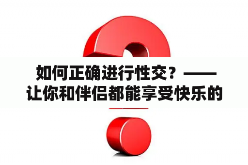  如何正确进行性交？——让你和伴侣都能享受快乐的性爱指南