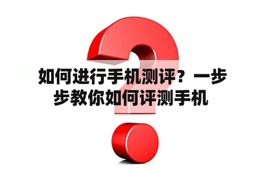  如何进行手机测评？一步步教你如何评测手机