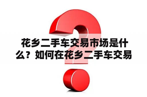  花乡二手车交易市场是什么？如何在花乡二手车交易市场买卖二手车？