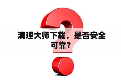  清理大师下载，是否安全可靠？