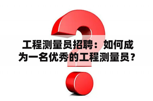  工程测量员招聘：如何成为一名优秀的工程测量员？