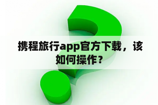  携程旅行app官方下载，该如何操作？