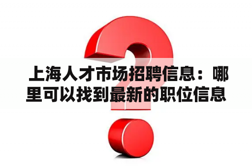  上海人才市场招聘信息：哪里可以找到最新的职位信息？