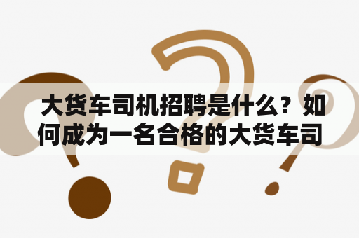  大货车司机招聘是什么？如何成为一名合格的大货车司机？