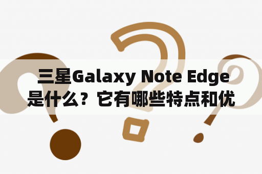  三星Galaxy Note Edge是什么？它有哪些特点和优势？