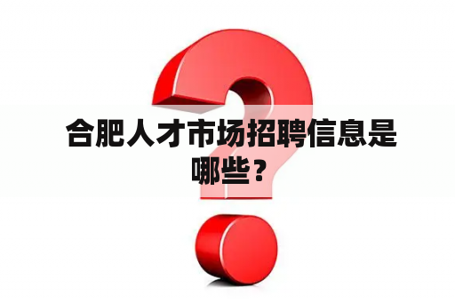  合肥人才市场招聘信息是哪些？