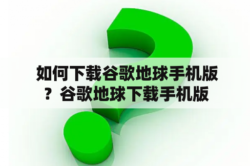  如何下载谷歌地球手机版？谷歌地球下载手机版