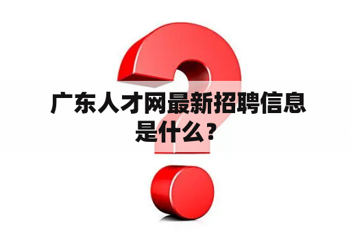  广东人才网最新招聘信息是什么？