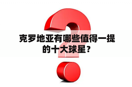  克罗地亚有哪些值得一提的十大球星？