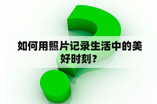  如何用照片记录生活中的美好时刻？