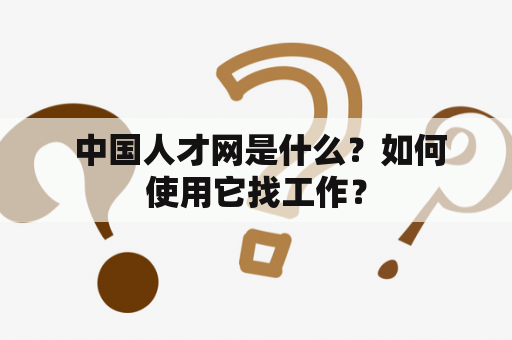  中国人才网是什么？如何使用它找工作？