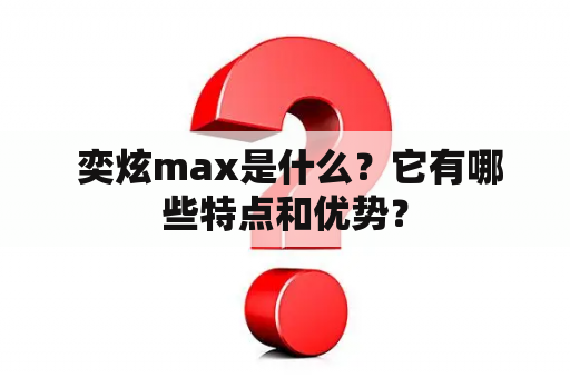  奕炫max是什么？它有哪些特点和优势？