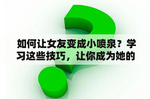  如何让女友变成小喷泉？学习这些技巧，让你成为她的最佳情人！