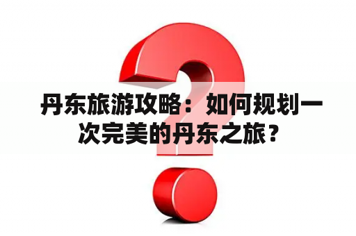  丹东旅游攻略：如何规划一次完美的丹东之旅？