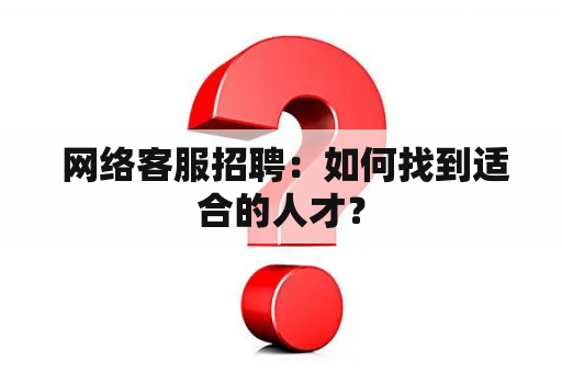  网络客服招聘：如何找到适合的人才？