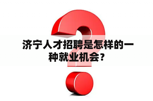  济宁人才招聘是怎样的一种就业机会？