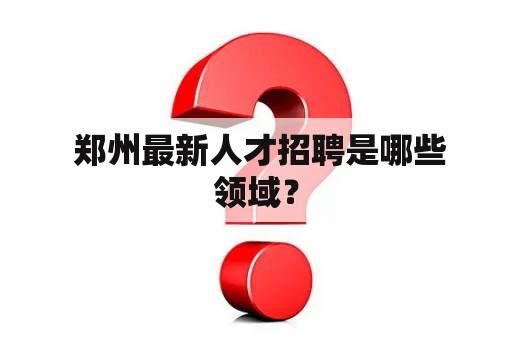  郑州最新人才招聘是哪些领域？