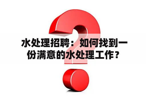  水处理招聘：如何找到一份满意的水处理工作？