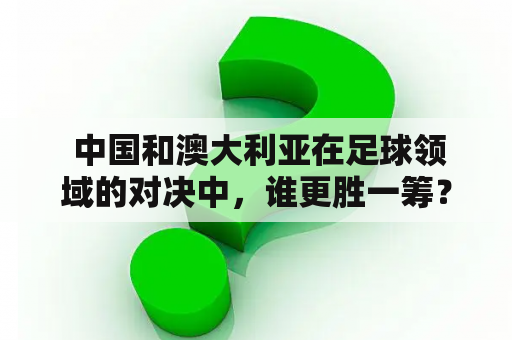  中国和澳大利亚在足球领域的对决中，谁更胜一筹？
