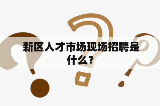  新区人才市场现场招聘是什么？