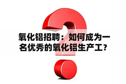  氧化铝招聘：如何成为一名优秀的氧化铝生产工？