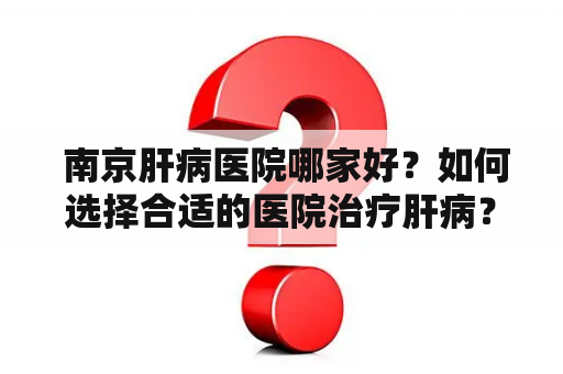  南京肝病医院哪家好？如何选择合适的医院治疗肝病？