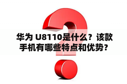  华为 U8110是什么？该款手机有哪些特点和优势？