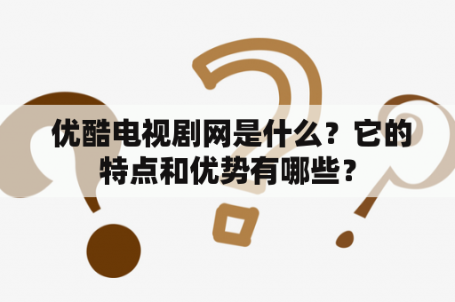  优酷电视剧网是什么？它的特点和优势有哪些？