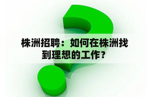  株洲招聘：如何在株洲找到理想的工作？