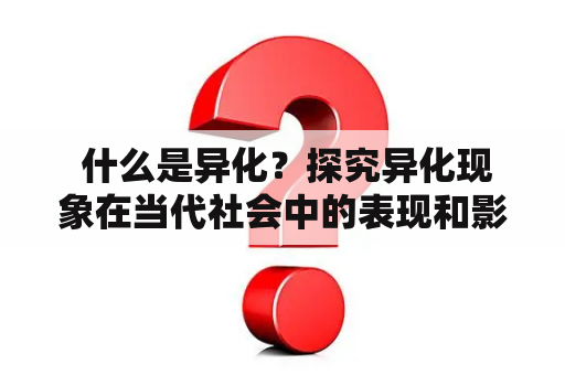  什么是异化？探究异化现象在当代社会中的表现和影响