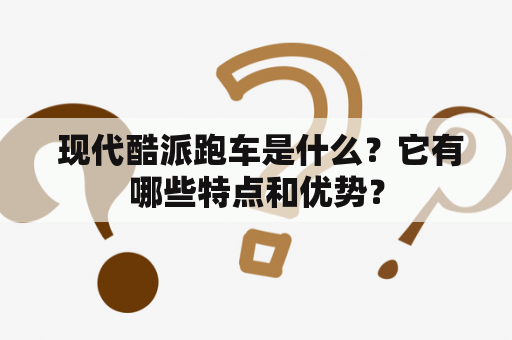  现代酷派跑车是什么？它有哪些特点和优势？