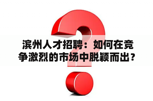  滨州人才招聘：如何在竞争激烈的市场中脱颖而出？