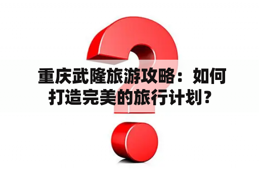 重庆武隆旅游攻略：如何打造完美的旅行计划？