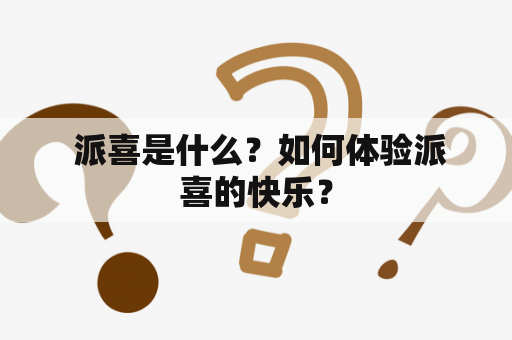  派喜是什么？如何体验派喜的快乐？