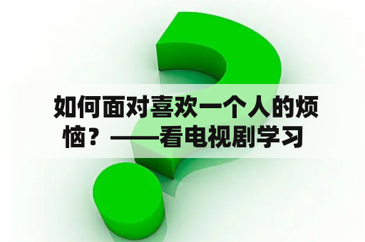  如何面对喜欢一个人的烦恼？——看电视剧学习