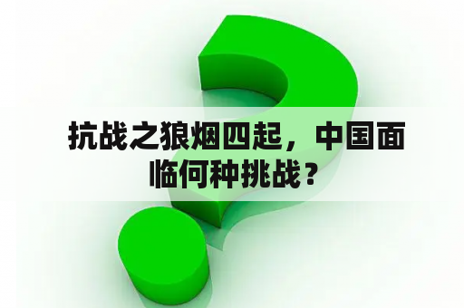  抗战之狼烟四起，中国面临何种挑战？