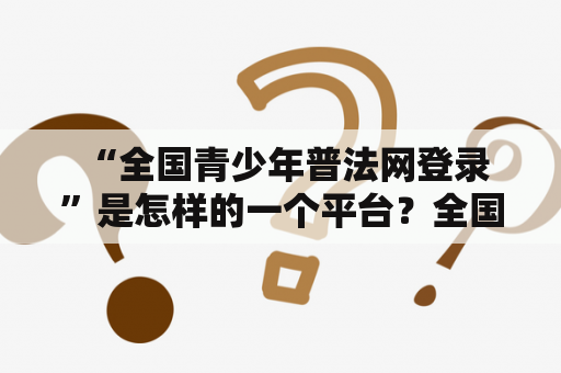  “全国青少年普法网登录”是怎样的一个平台？全国青少年普法网登录