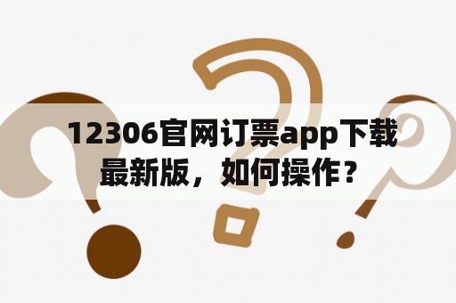  12306官网订票app下载最新版，如何操作？