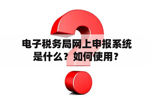  电子税务局网上申报系统是什么？如何使用？