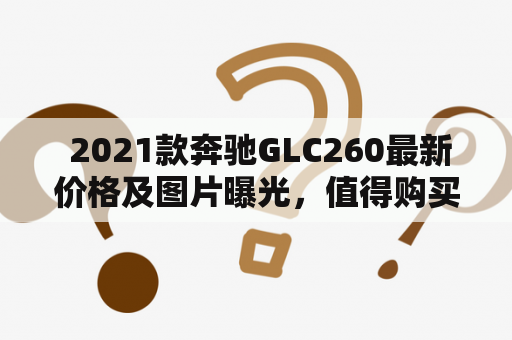  2021款奔驰GLC260最新价格及图片曝光，值得购买吗？