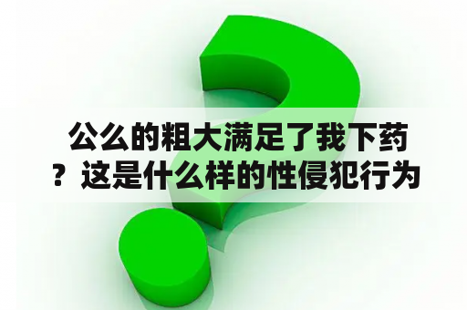  公么的粗大满足了我下药？这是什么样的性侵犯行为？