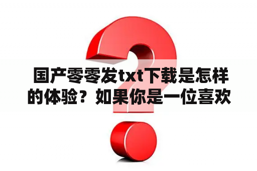  国产零零发txt下载是怎样的体验？如果你是一位喜欢看小说的读者，那么你一定不会陌生于国产零零发这个小说网站。这个网站是国内最大的网络小说发布平台之一，拥有海量的小说资源，其中不乏经典之作。而在这个平台上下载小说的方式也非常简单，只需要在搜索栏中输入小说的名称或作者，即可找到相应的小说资源。接下来，我们就来详细了解一下国产零零发txt下载的具体流程和使用体验。