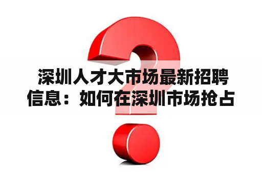  深圳人才大市场最新招聘信息：如何在深圳市场抢占就业先机？