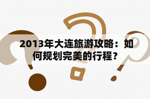  2013年大连旅游攻略：如何规划完美的行程？