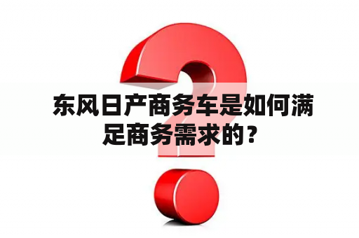  东风日产商务车是如何满足商务需求的？