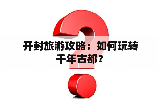  开封旅游攻略：如何玩转千年古都？