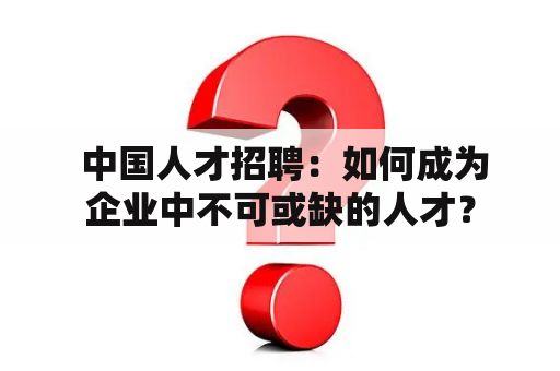  中国人才招聘：如何成为企业中不可或缺的人才？