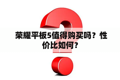  荣耀平板5值得购买吗？性价比如何？