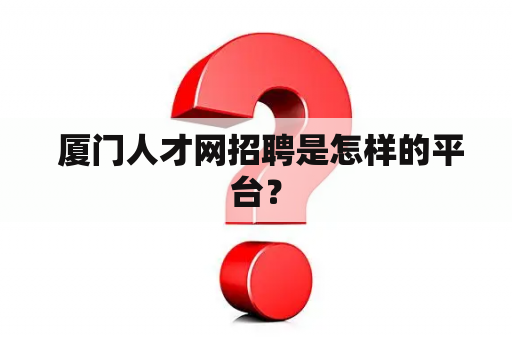  厦门人才网招聘是怎样的平台？