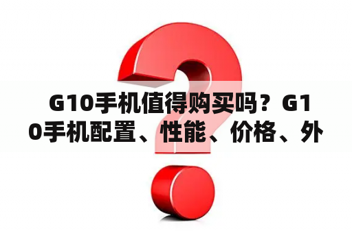  G10手机值得购买吗？G10手机配置、性能、价格、外观、使用体验全面解析！